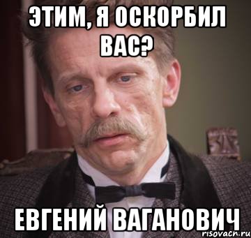 этим, я оскорбил вас? Евгений Ваганович