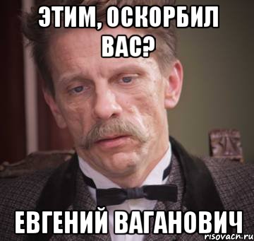 этим, оскорбил вас? Евгений Ваганович