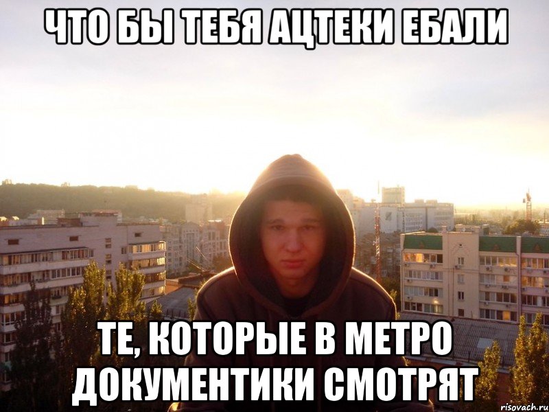 Что бы тебя ацтеки ебали те, которые в метро документики смотрят