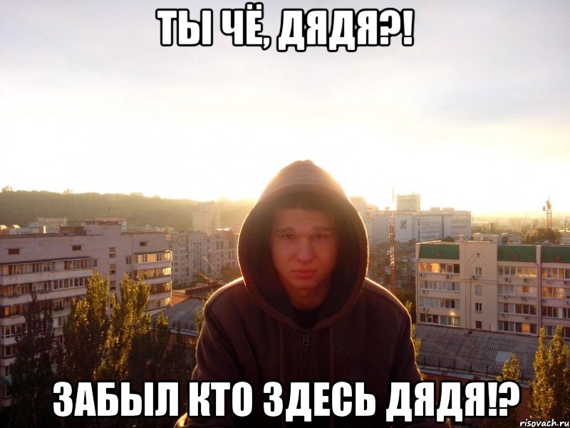 ты чё, дядя?! забыл кто здесь дядя!?