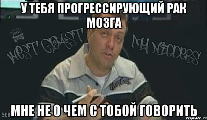 у тебя прогрессирующий рак мозга мне не о чем с тобой говорить