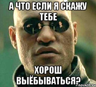 А что если я скажу тебе Хорош выёбываться?