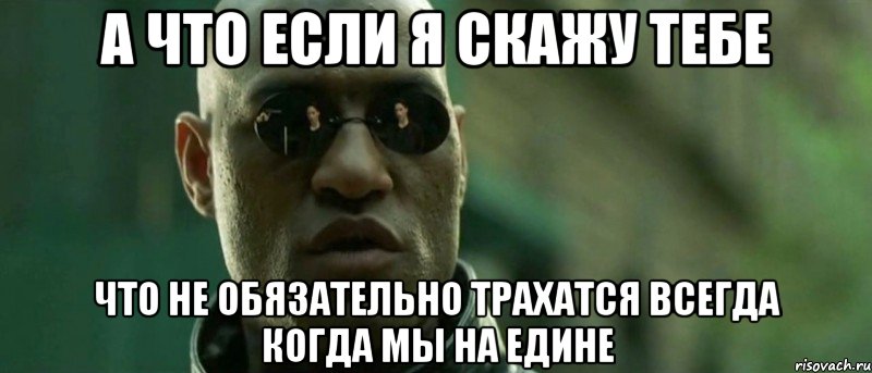 А что если я скажу тебе что не обязательно трахатся всегда когда мы на едине