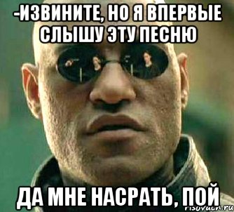 -Извините, но я впервые слышу эту песню Да мне насрать, пой, Мем  а что если я скажу тебе