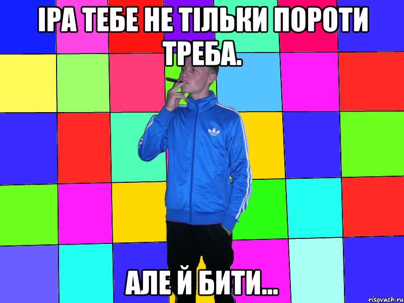 Іра тебе не тільки пороти треба. але й бити...