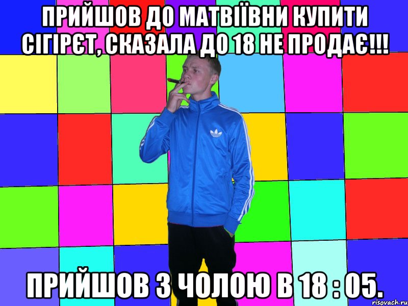 прийшов до матвіївни купити сігірєт, сказала до 18 не продає!!! прийшов з чолою в 18 : 05.