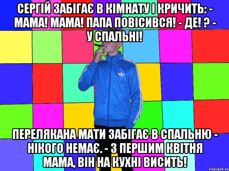 сергій забігає в кімнату і кричить: - Мама! Мама! Папа повісився! - Де! ? - У спальні! Перелякана мати забігає в спальню - нікого немає. - З першим квітня мама, він на кухні висить!
