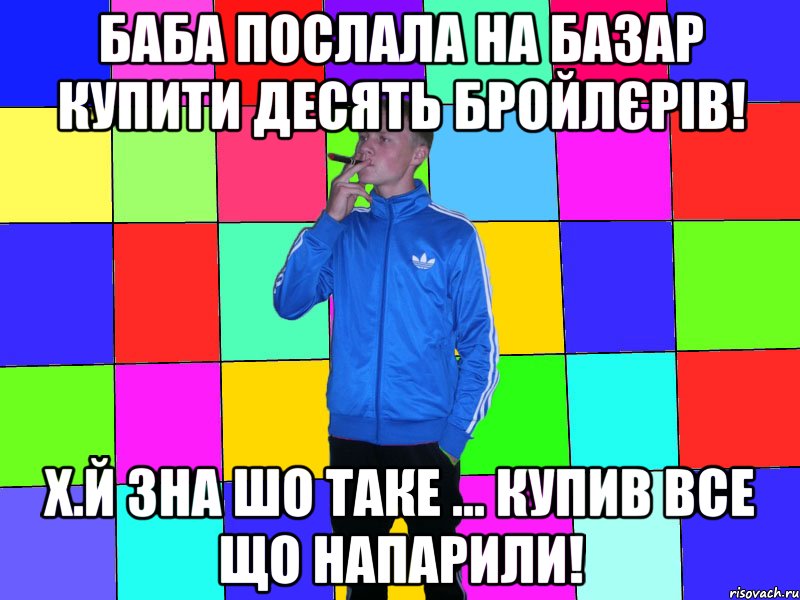 Баба послала на базар купити десять бройлєрів! Х.й зна шо таке ... купив все що напарили!