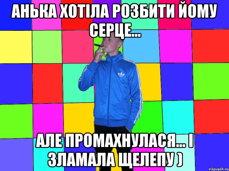 анька Хотіла розбити йому серце... але промахнулася... і зламала щелепу )