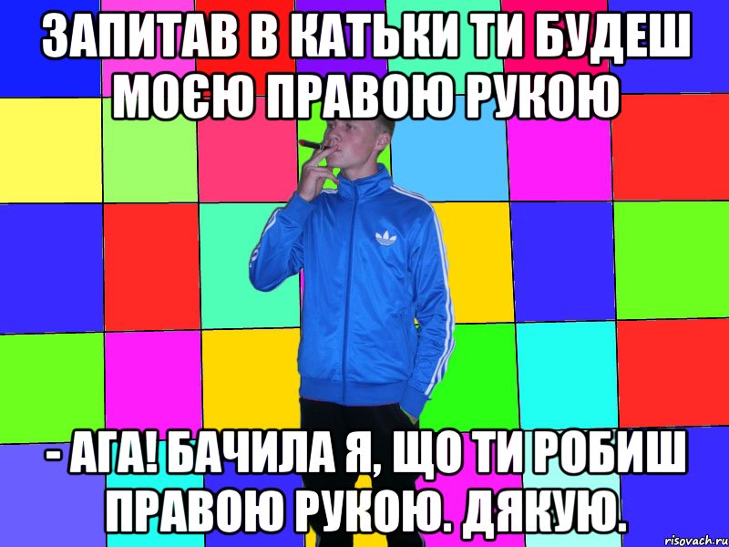 запитав в катьки Ти будеш моєю правою рукою - Ага! Бачила я, що ти робиш правою рукою. Дякую.