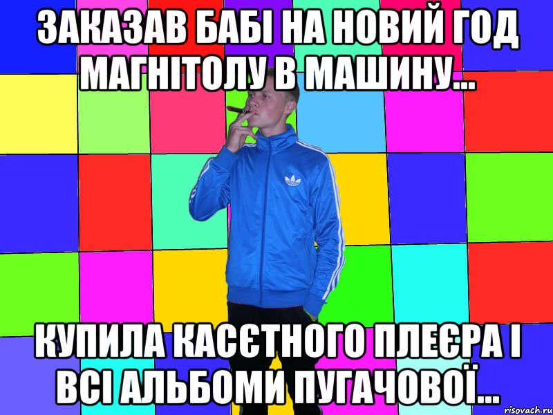 Заказав бабі на новий год магнітолу в машину... Купила касєтного плеєра і всі альбоми пугачової...