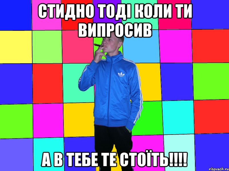 стидно тоді коли ти випросив а в тебе те стоїть!!!!