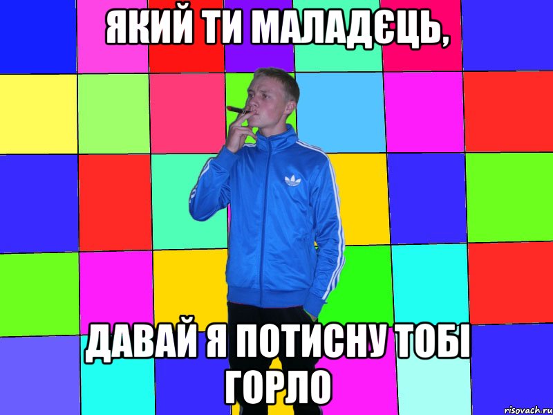 який ти маладєць, давай я потисну тобі горло