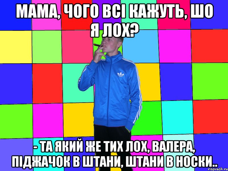 Мама, чого всі кажуть, шо я лох? - Та який же тих лох, Валера, піджачок в штани, штани в носки..
