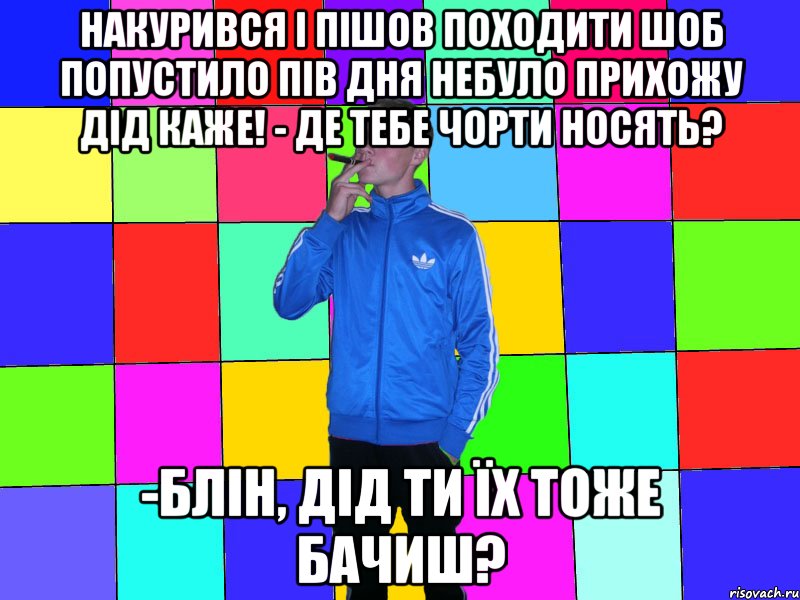 накурився і пішов походити шоб попустило пів дня небуло прихожу дід каже! - Де тебе чорти носять? -Блін, дід ти їх тоже бачиш?