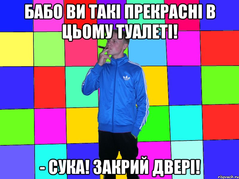 бабо ви такі прекрасні в цьому туалеті! - Сука! Закрий двері!