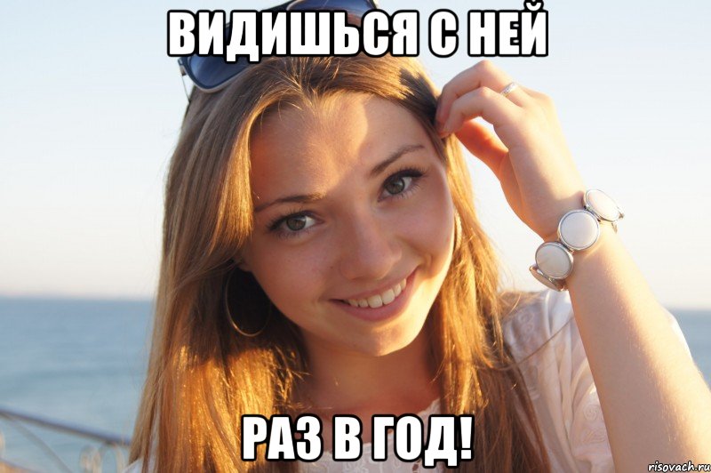 Видишься с ней Раз в год!