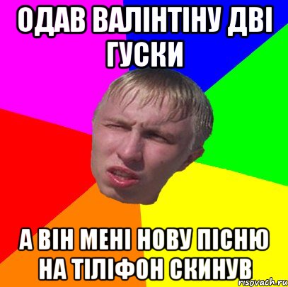 одав валінтіну дві гуски а він мені нову пісню на тіліфон скинув