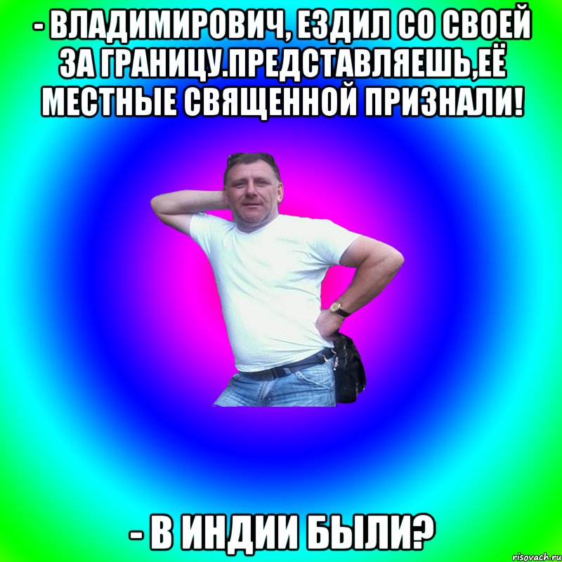 - Владимирович, ездил со своей за границу.Представляешь,её местные священной признали! - В Индии были?, Мем Артур Владимирович