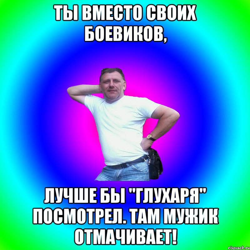 ты вместо своих боевиков, лучше бы "глухаря" посмотрел. там мужик отмачивает!, Мем Артур Владимирович