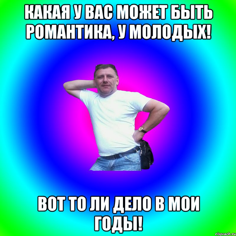 Какая у вас может быть романтика, у молодых! Вот то ли дело в мои годы!