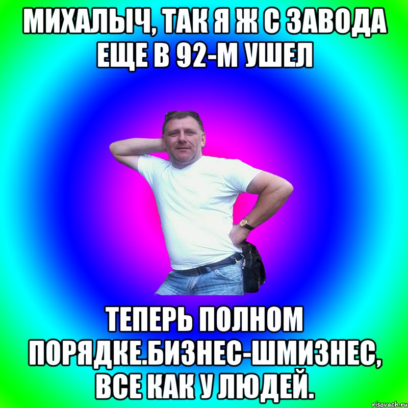 михалыч, так я ж с завода еще в 92-м ушел теперь полном порядке.бизнес-шмизнес, все как у людей., Мем Артур Владимирович