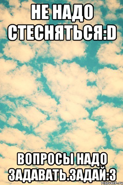 Не надо стесняться:D Вопросы надо задавать.Задай:3