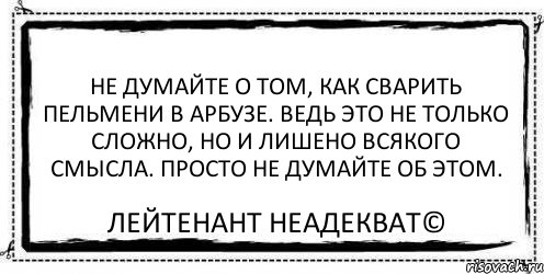 Не думайте о том, как сварить пельмени в арбузе. Ведь это не только сложно, но и лишено всякого смысла. Просто не думайте об этом. Лейтенант Неадекват©, Комикс Асоциальная антиреклама