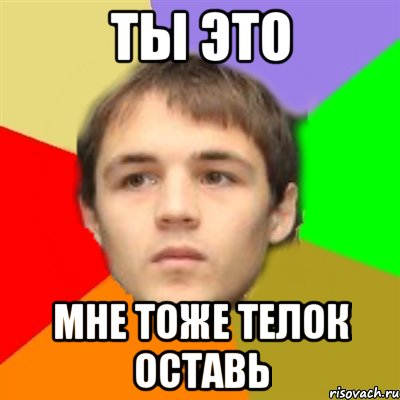ты это мне тоже телок оставь