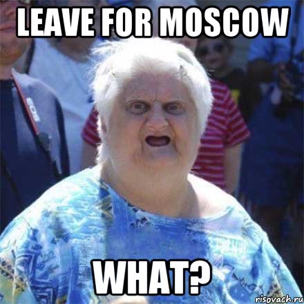 Leave for Moscow WHAT?