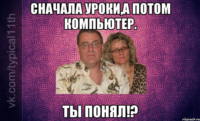 Сначала уроки,а потом компьютер. ТЫ ПОНЯЛ!?