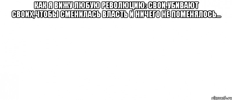 Как я вижу любую революцию: Свои,убивают своих,чтобы сменилась власть и ничего не поменялось... , Мем Белый ФОН