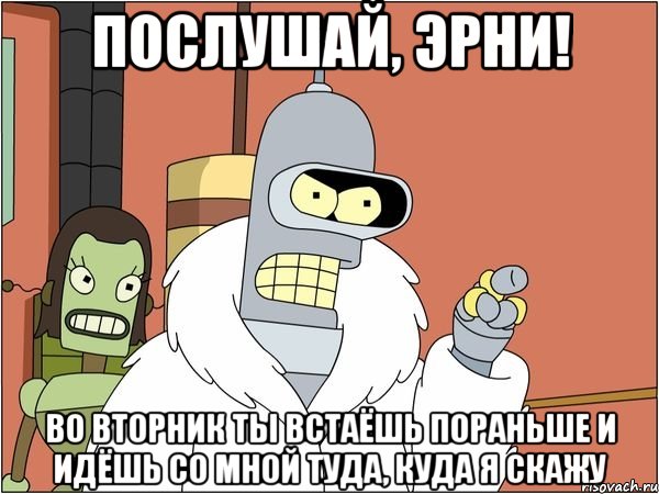 послушай, Эрни! Во вторник ты встаёшь пораньше и идёшь со мной туда, куда я скажу, Мем Бендер