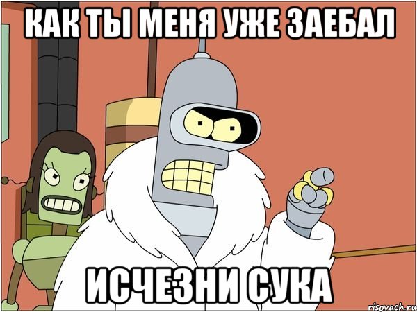 как ты меня уже заебал исчезни сука, Мем Бендер