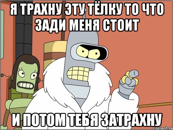 Я ТРАХНУ ЭТУ ТЁЛКУ ТО ЧТО ЗАДИ МЕНЯ СТОИТ И ПОТОМ ТЕБЯ ЗАТРАХНУ, Мем Бендер
