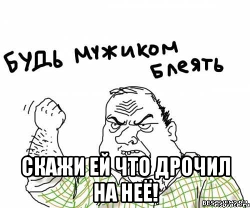  Скажи ей что дрочил на неё!
