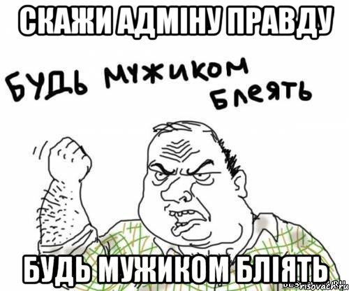 скажи адміну правду будь мужиком бліять