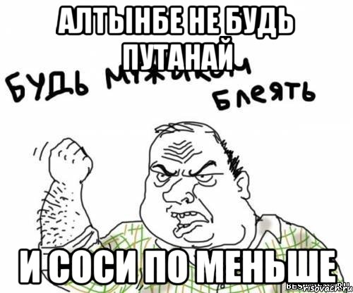 алтынбе не будь путанай и соси по меньше, Мем блять