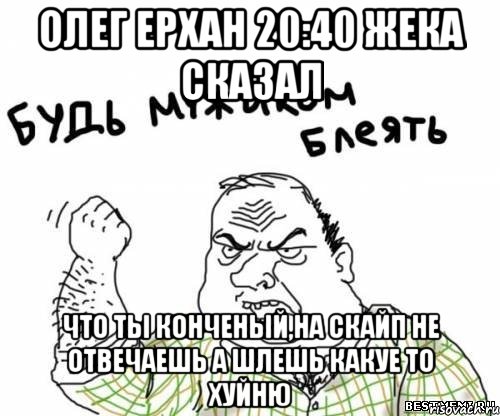 Олег Ерхан 20:40 Жека сказал что ты конченый,на скайп не отвечаешь а шлешь какуе то хуйню, Мем блять