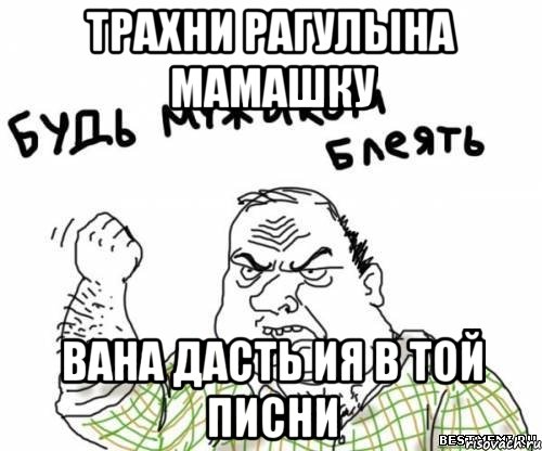Трахни РАГУЛЫНА МАМАШКУ ВАНА ДАСТЬ ия в той писни, Мем блять