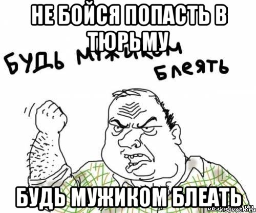 не бойся попасть в тюрьму будь мужиком блеать, Мем блять