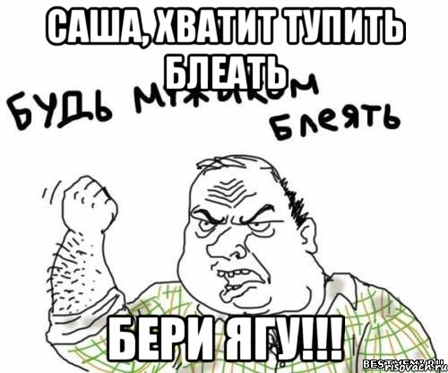 Саша, хватит тупить блеать Бери ЯГУ!!!, Мем блять