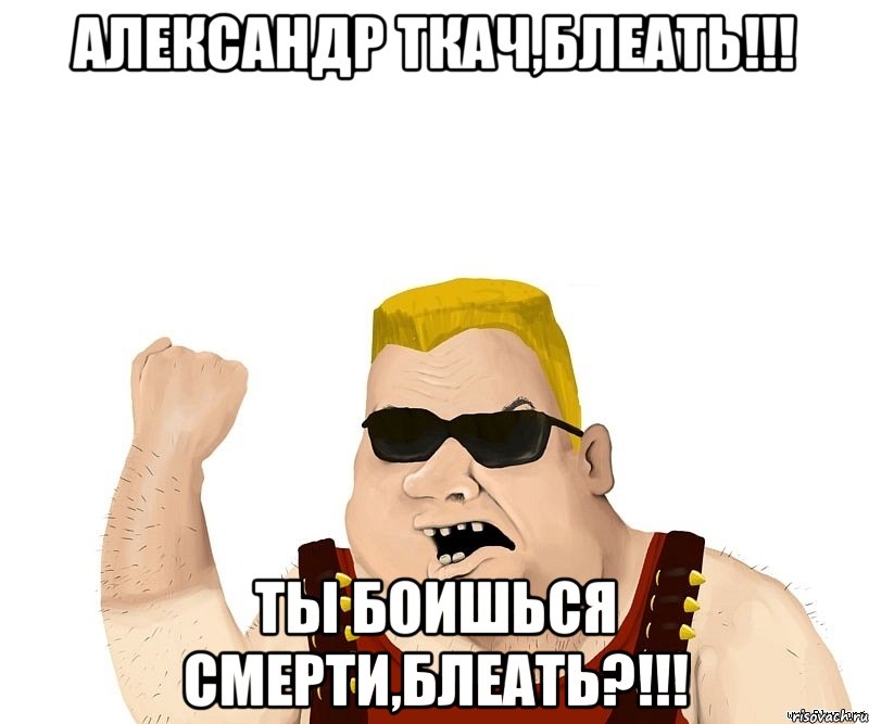 Александр Ткач,блеать!!! Ты боишься смерти,блеать?!!!