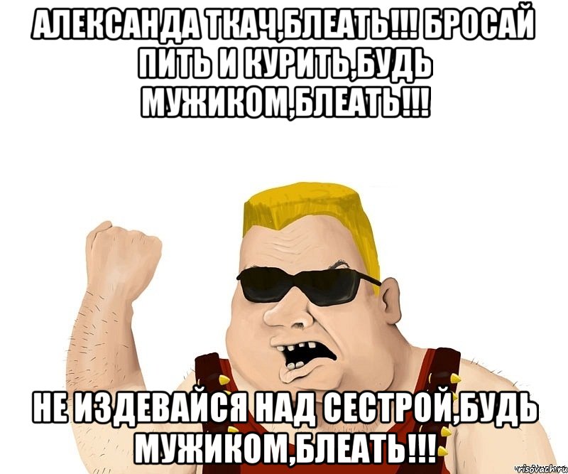 Александа Ткач,блеать!!! Бросай пить и курить,будь мужиком,блеать!!! Не издевайся над сестрой,будь мужиком,блеать!!!, Мем Боевой мужик блеать