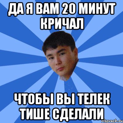 да я вам 20 минут кричал чтобы вы телек тише сделали