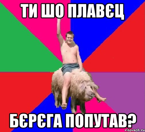 ТИ ШО ПЛАВЄЦ БЄРЄГА ПОПУТАВ?