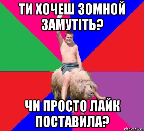 ТИ ХОЧЕШ ЗОМНОЙ ЗАМУТІТЬ? ЧИ ПРОСТО ЛАЙК ПОСТАВИЛА?