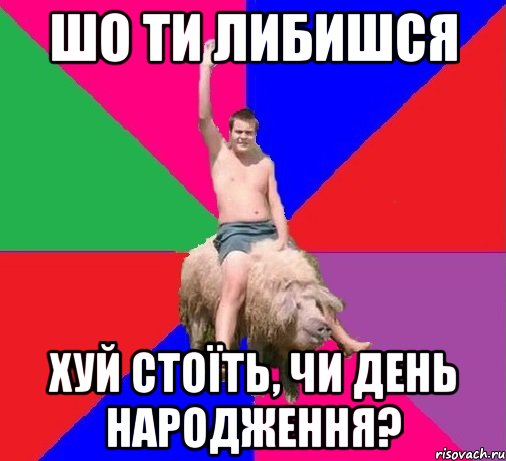 ШО ТИ ЛИБИШСЯ ХУЙ СТОЇТЬ, ЧИ ДЕНЬ НАРОДЖЕННЯ?