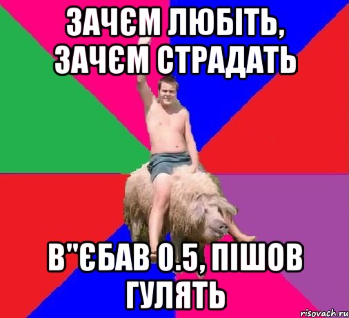 ЗАЧЄМ ЛЮБІТЬ, ЗАЧЄМ СТРАДАТЬ В"ЄБАВ 0.5, ПІШОВ ГУЛЯТЬ