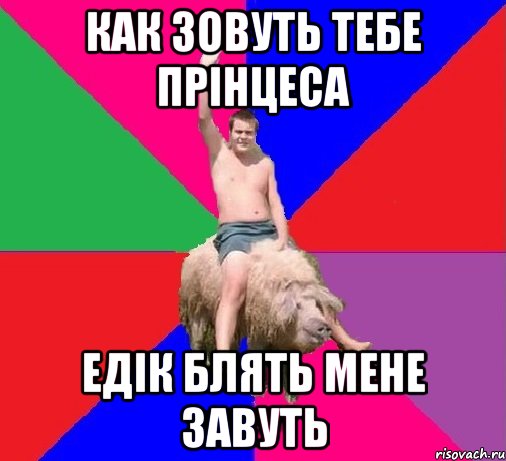 Как зовуть тебе прінцеса Едік блять мене завуть